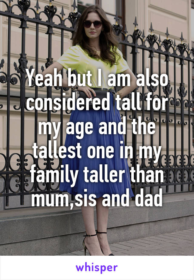 Yeah but I am also considered tall for my age and the tallest one in my family taller than mum,sis and dad