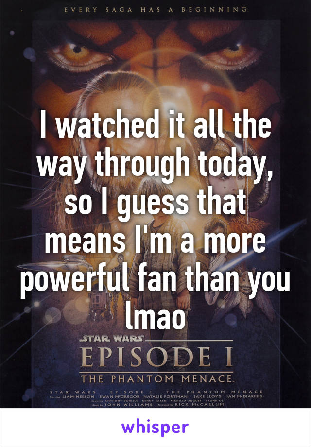 I watched it all the way through today, so I guess that means I'm a more powerful fan than you lmao
