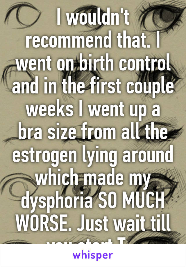 I wouldn't recommend that. I went on birth control and in the first couple weeks I went up a bra size from all the estrogen lying around which made my dysphoria SO MUCH WORSE. Just wait till you start T...