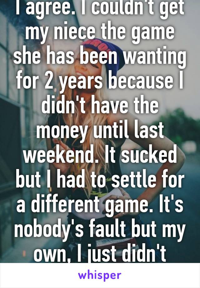I agree. I couldn't get my niece the game she has been wanting for 2 years because I didn't have the money until last weekend. It sucked but I had to settle for a different game. It's nobody's fault but my own, I just didn't have the money.