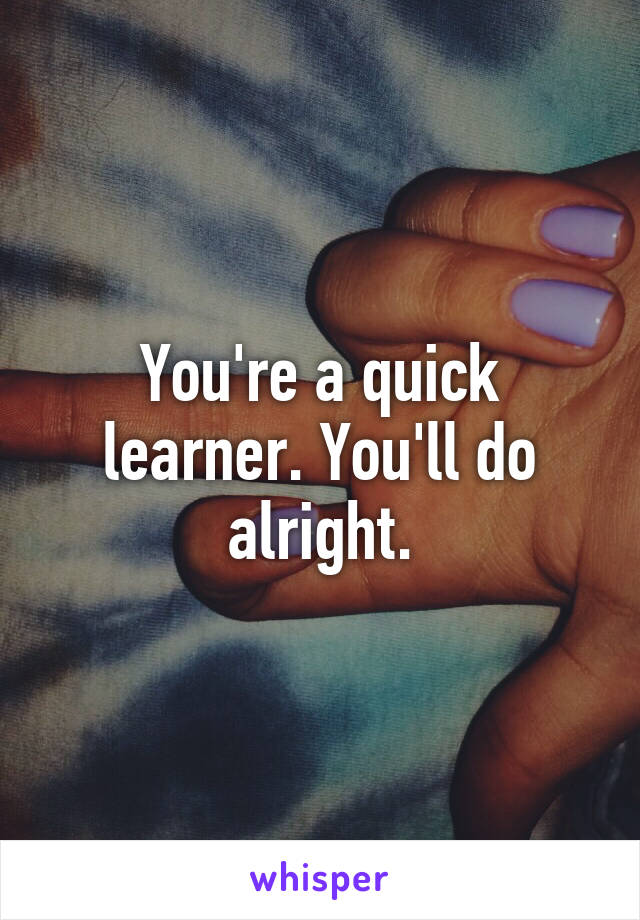 You're a quick learner. You'll do alright.