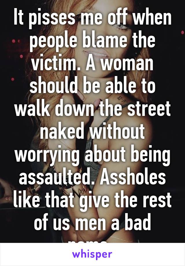 It pisses me off when people blame the victim. A woman should be able to walk down the street naked without worrying about being assaulted. Assholes like that give the rest of us men a bad name. 