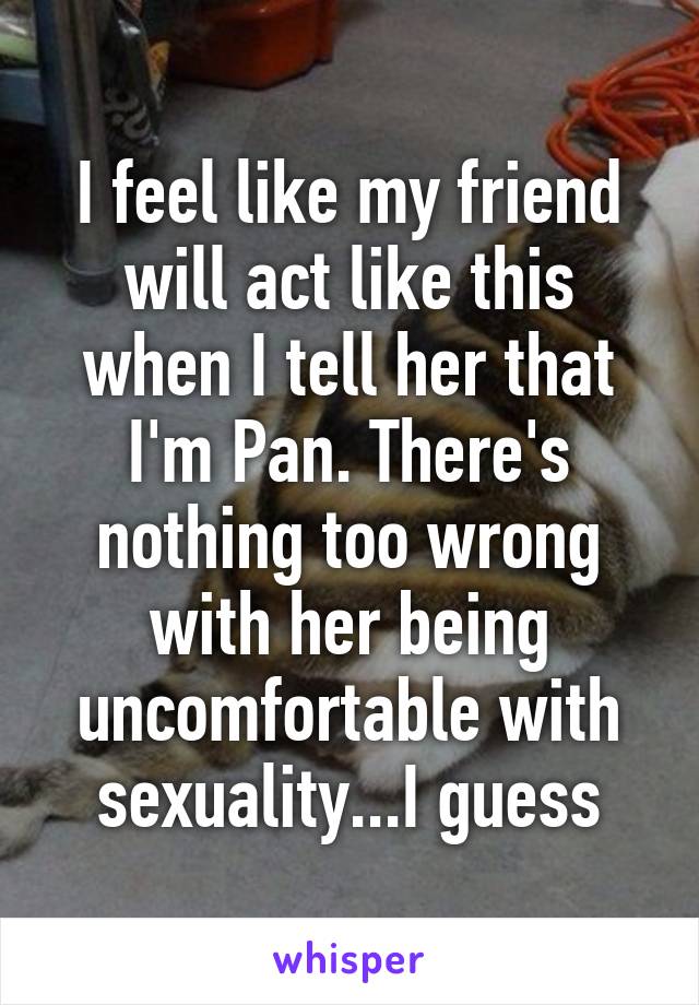 I feel like my friend will act like this when I tell her that I'm Pan. There's nothing too wrong with her being uncomfortable with sexuality...I guess