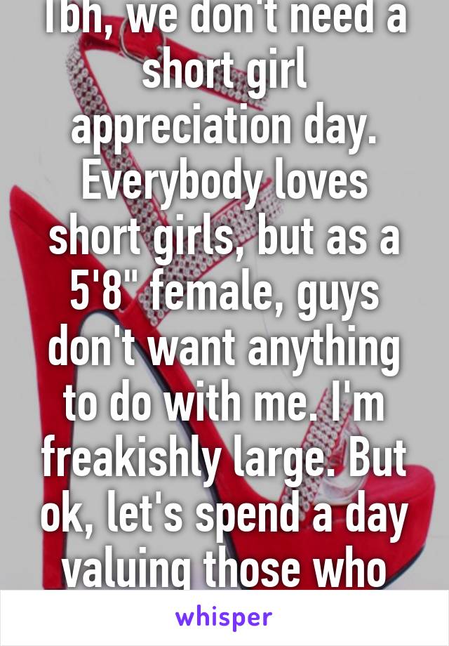 Tbh, we don't need a short girl appreciation day. Everybody loves short girls, but as a 5'8" female, guys don't want anything to do with me. I'm freakishly large. But ok, let's spend a day valuing those who societally 'normal'