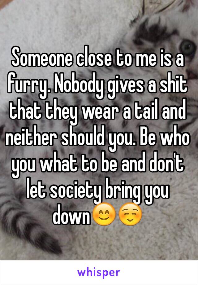 Someone close to me is a furry. Nobody gives a shit that they wear a tail and neither should you. Be who you what to be and don't let society bring you down😊☺️