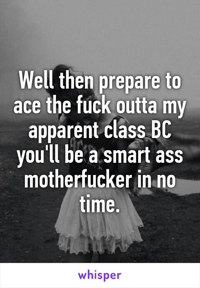 Well then prepare to ace the fuck outta my apparent class BC you'll be a smart ass motherfucker in no time.