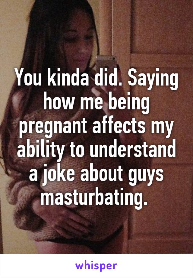 You kinda did. Saying how me being pregnant affects my ability to understand a joke about guys masturbating. 