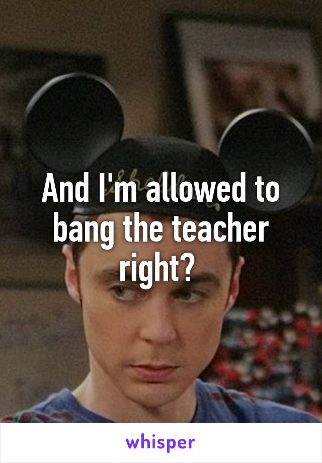 And I'm allowed to bang the teacher right? 