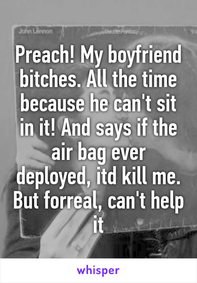 Preach! My boyfriend bitches. All the time because he can't sit in it! And says if the air bag ever deployed, itd kill me. But forreal, can't help it