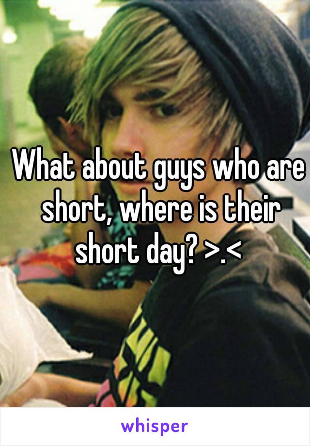 What about guys who are short, where is their short day? >.< 