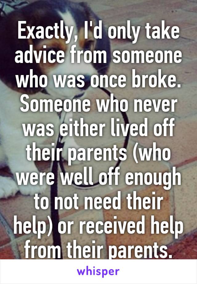 Exactly, I'd only take advice from someone who was once broke. Someone who never was either lived off their parents (who were well off enough to not need their help) or received help from their parents.