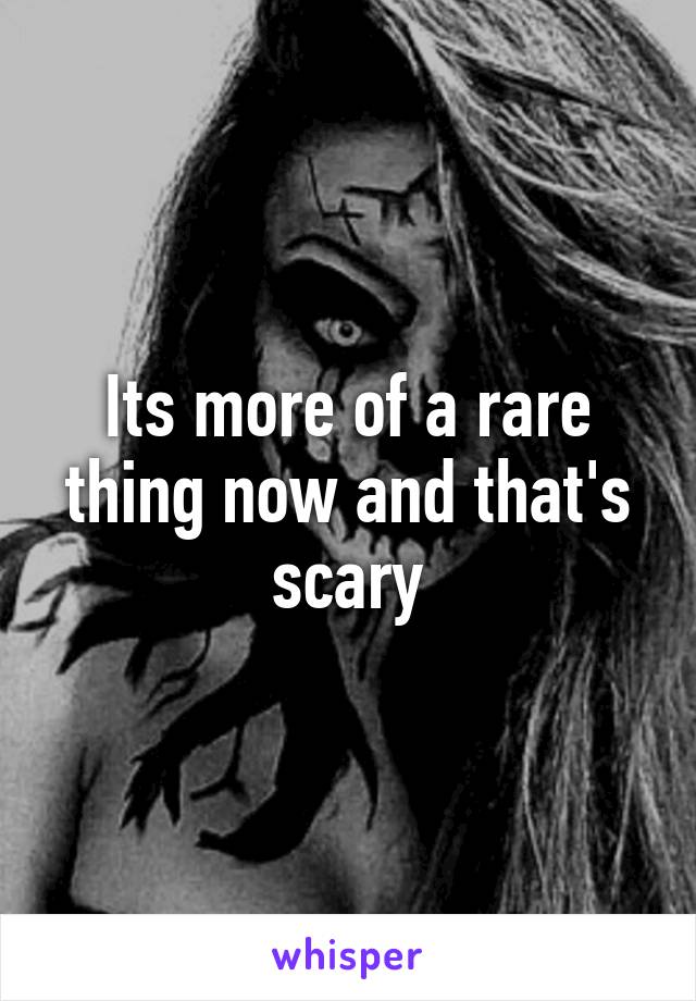 Its more of a rare thing now and that's scary