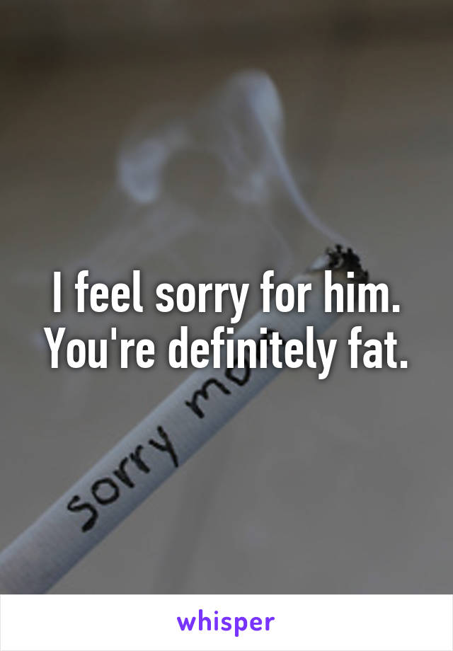 I feel sorry for him. You're definitely fat.