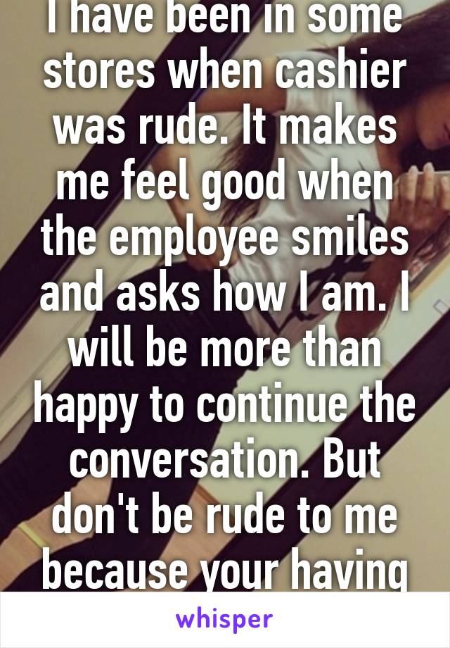 I have been in some stores when cashier was rude. It makes me feel good when the employee smiles and asks how I am. I will be more than happy to continue the conversation. But don't be rude to me because your having a bad day.
