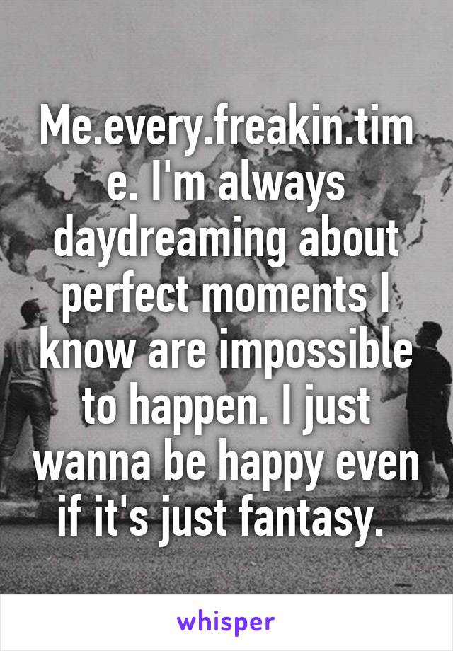 Me.every.freakin.time. I'm always daydreaming about perfect moments I know are impossible to happen. I just wanna be happy even if it's just fantasy. 