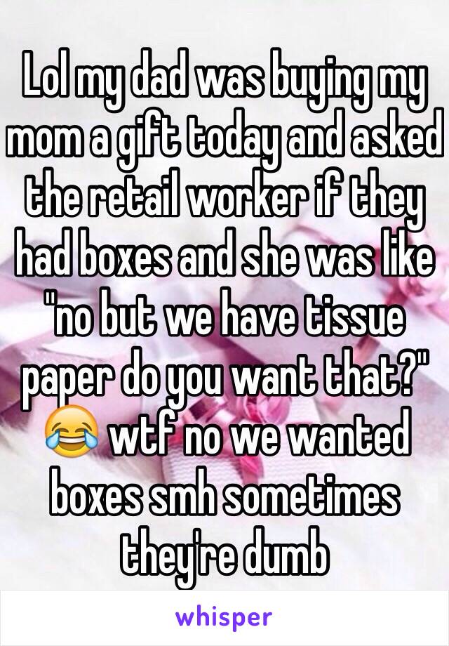 Lol my dad was buying my mom a gift today and asked the retail worker if they had boxes and she was like "no but we have tissue paper do you want that?" 😂 wtf no we wanted boxes smh sometimes they're dumb 