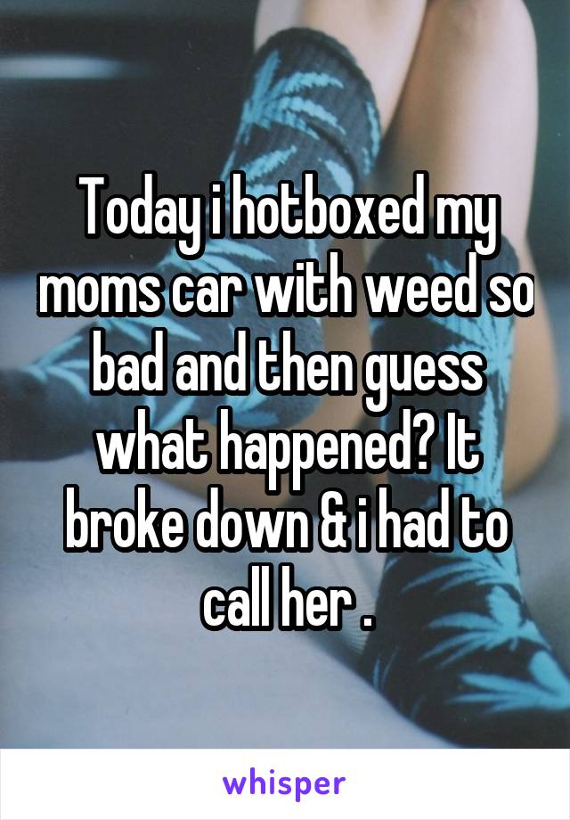 Today i hotboxed my moms car with weed so bad and then guess what happened? It broke down & i had to call her .