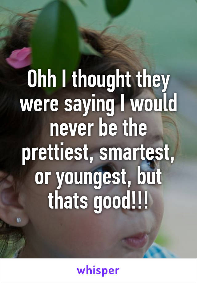 Ohh I thought they were saying I would never be the prettiest, smartest, or youngest, but thats good!!!