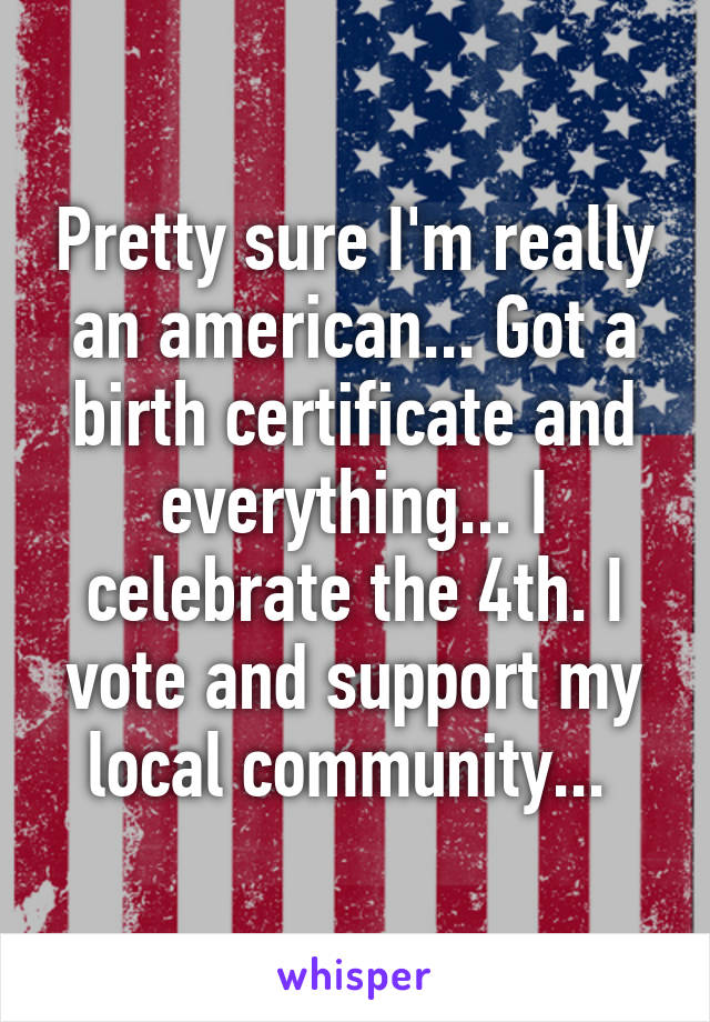 Pretty sure I'm really an american... Got a birth certificate and everything... I celebrate the 4th. I vote and support my local community... 