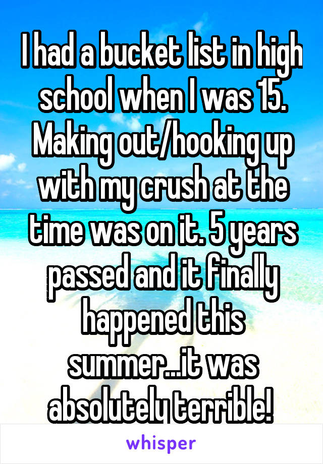 I had a bucket list in high school when I was 15. Making out/hooking up with my crush at the time was on it. 5 years passed and it finally happened this summer...it was absolutely terrible! 