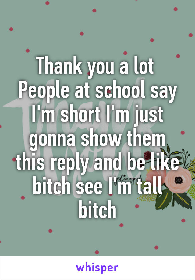 Thank you a lot 
People at school say I'm short I'm just gonna show them this reply and be like bitch see I'm tall bitch