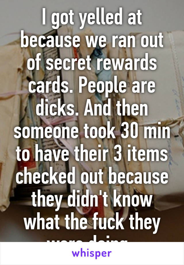 I got yelled at because we ran out of secret rewards cards. People are dicks. And then someone took 30 min to have their 3 items checked out because they didn't know what the fuck they were doing. 