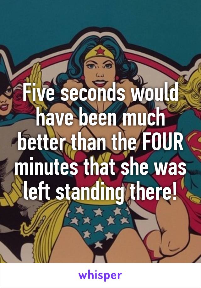 Five seconds would have been much better than the FOUR minutes that she was left standing there!