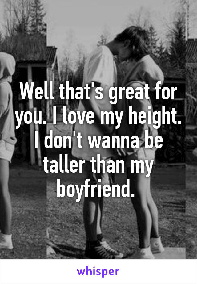 Well that's great for you. I love my height. I don't wanna be taller than my boyfriend. 