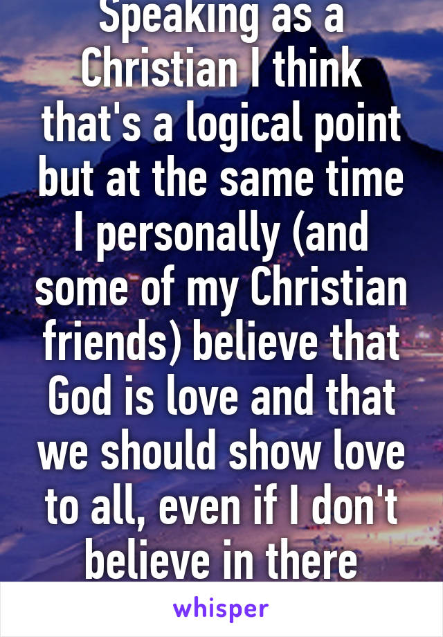 Speaking as a Christian I think that's a logical point but at the same time I personally (and some of my Christian friends) believe that God is love and that we should show love to all, even if I don't believe in there religion or actions. 