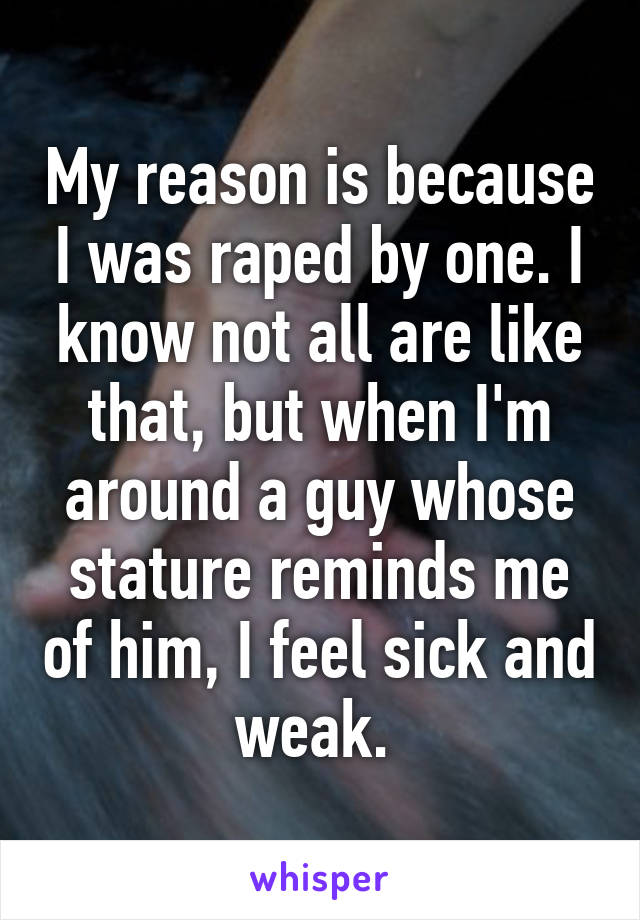 My reason is because I was raped by one. I know not all are like that, but when I'm around a guy whose stature reminds me of him, I feel sick and weak. 