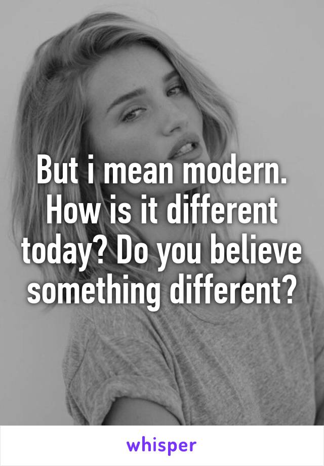 But i mean modern. How is it different today? Do you believe something different?