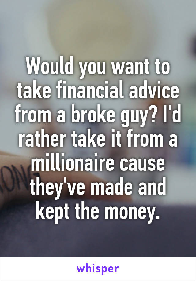 Would you want to take financial advice from a broke guy? I'd rather take it from a millionaire cause they've made and kept the money.