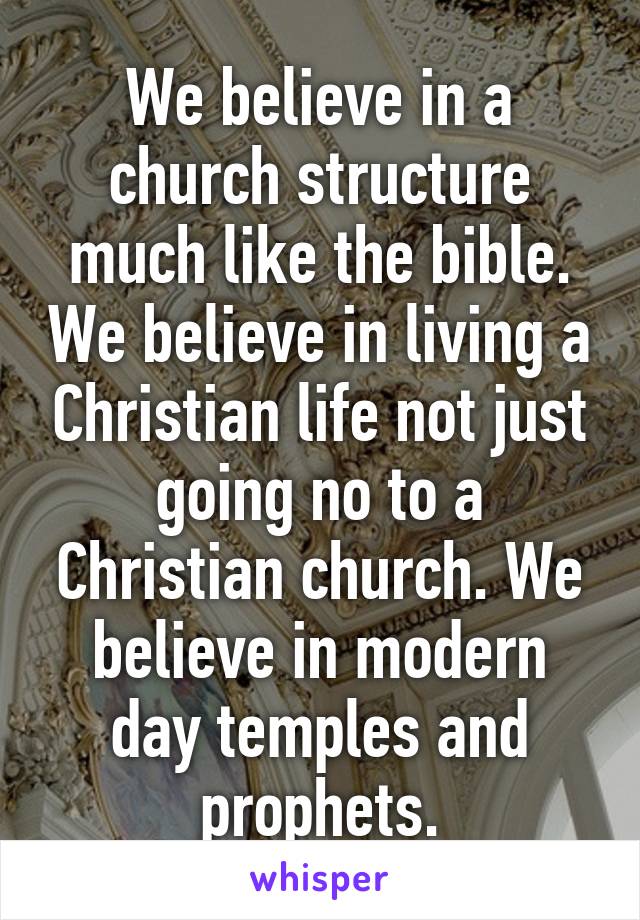 We believe in a church structure much like the bible. We believe in living a Christian life not just going no to a Christian church. We believe in modern day temples and prophets.