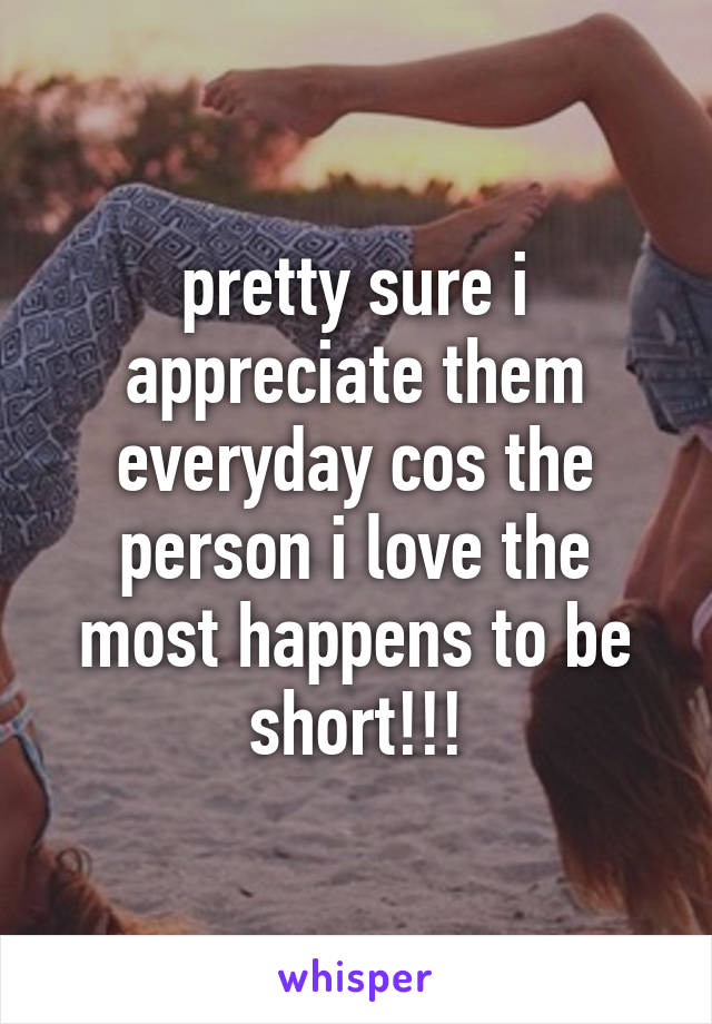 pretty sure i appreciate them everyday cos the person i love the most happens to be short!!!