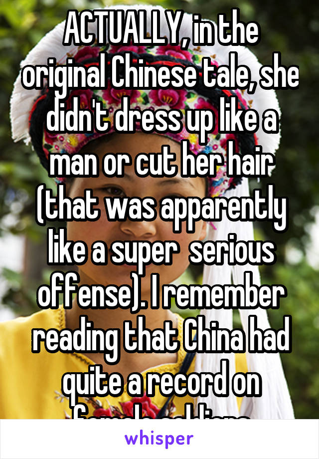 ACTUALLY, in the original Chinese tale, she didn't dress up like a man or cut her hair (that was apparently like a super  serious offense). I remember reading that China had quite a record on female soldiers