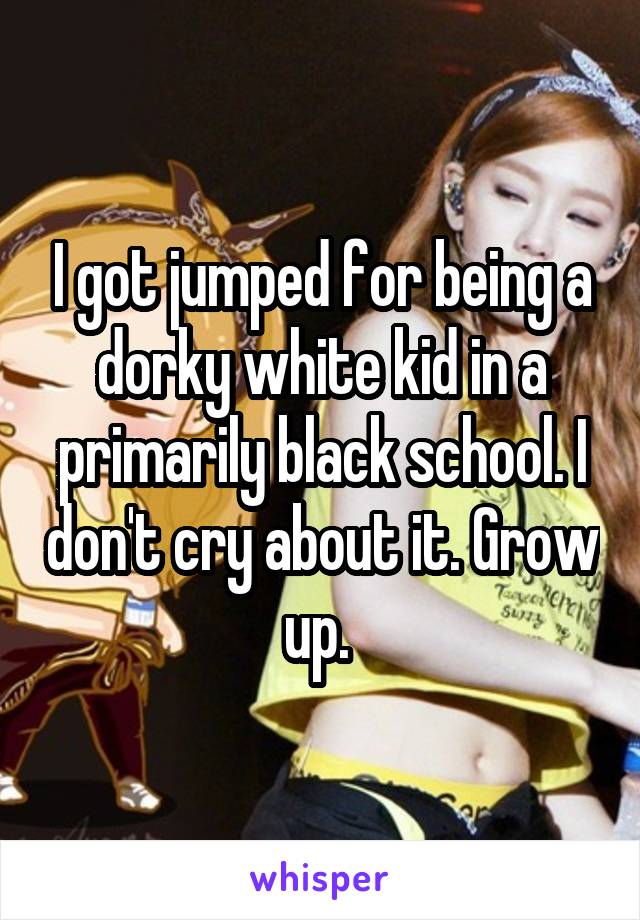 I got jumped for being a dorky white kid in a primarily black school. I don't cry about it. Grow up. 