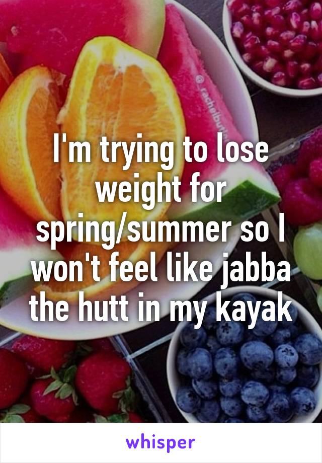 I'm trying to lose weight for spring/summer so I won't feel like jabba the hutt in my kayak