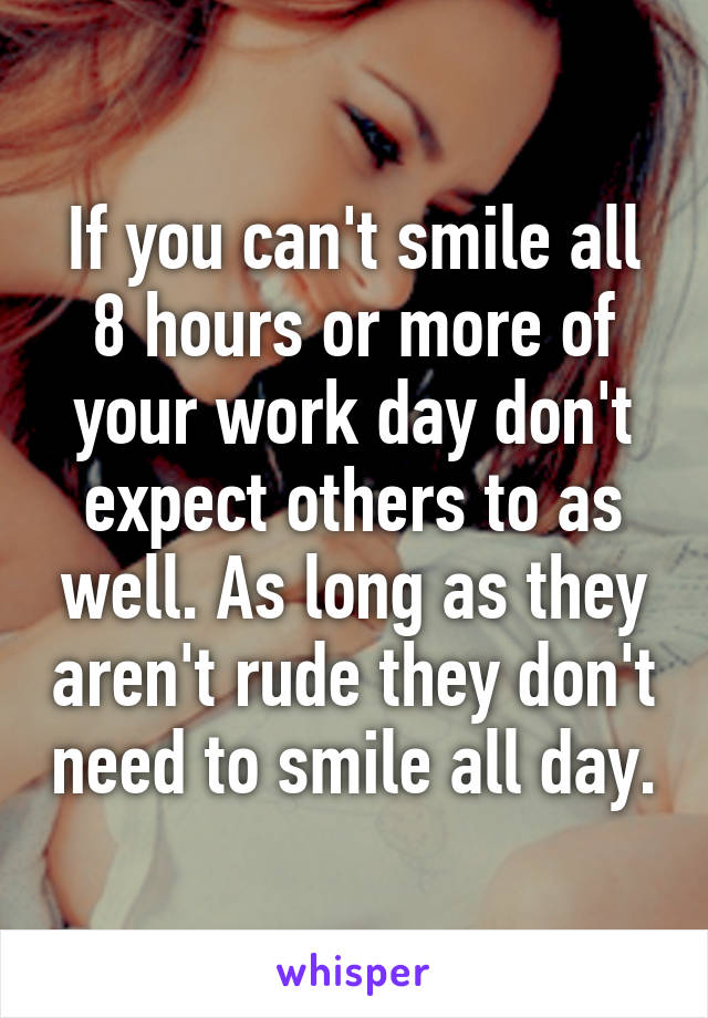 If you can't smile all 8 hours or more of your work day don't expect others to as well. As long as they aren't rude they don't need to smile all day.