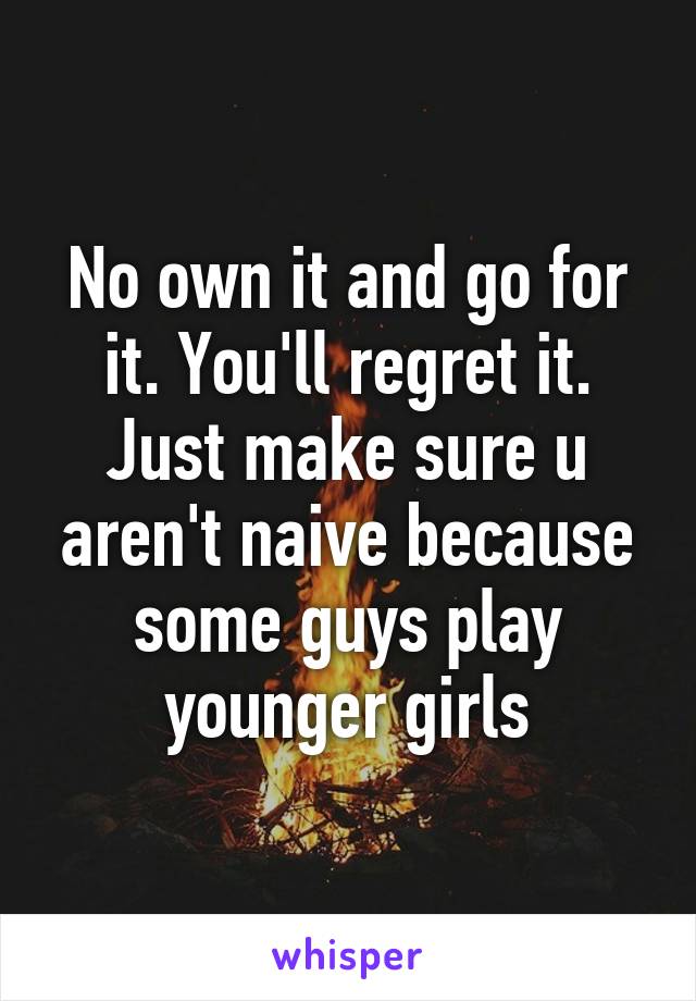 No own it and go for it. You'll regret it. Just make sure u aren't naive because some guys play younger girls