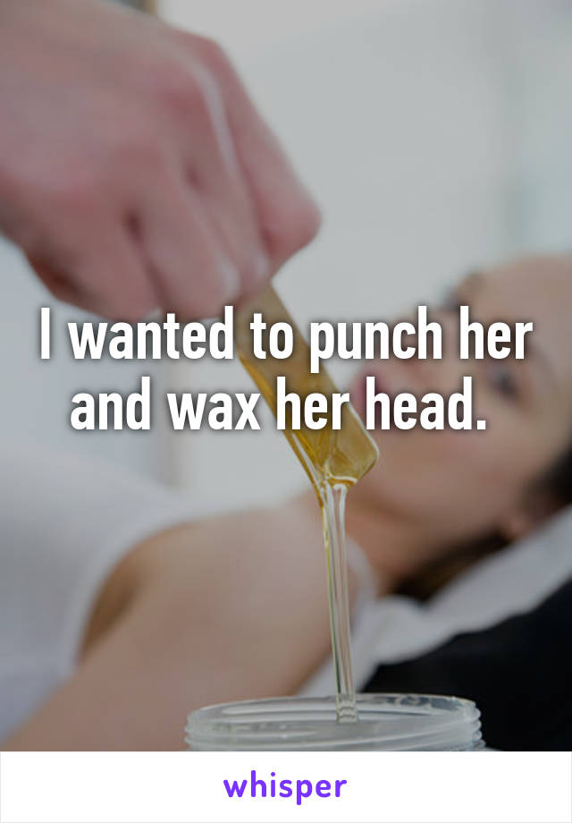 I wanted to punch her and wax her head. 
