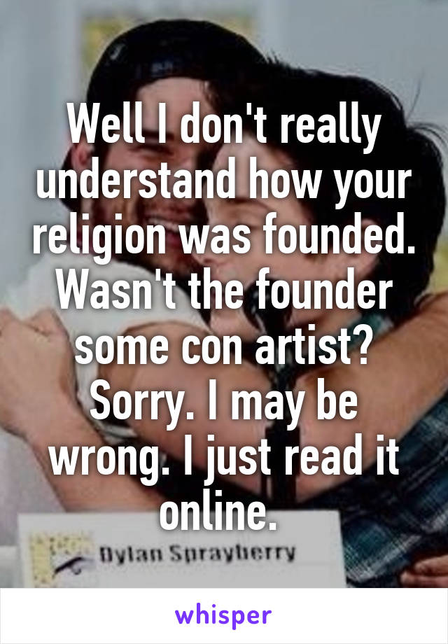 Well I don't really understand how your religion was founded. Wasn't the founder some con artist? Sorry. I may be wrong. I just read it online. 