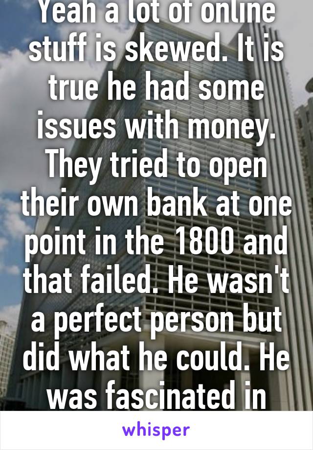 Yeah a lot of online stuff is skewed. It is true he had some issues with money. They tried to open their own bank at one point in the 1800 and that failed. He wasn't a perfect person but did what he could. He was fascinated in artifacts