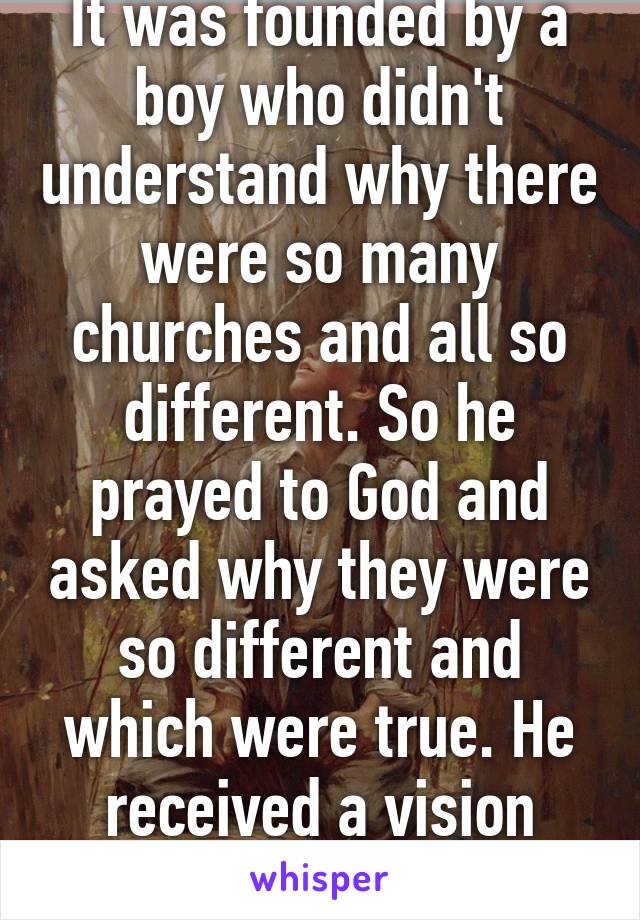 It was founded by a boy who didn't understand why there were so many churches and all so different. So he prayed to God and asked why they were so different and which were true. He received a vision saying...