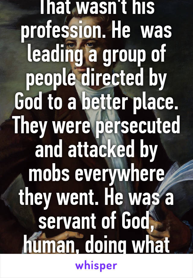 That wasn't his profession. He  was leading a group of people directed by God to a better place. They were persecuted and attacked by mobs everywhere they went. He was a servant of God, human, doing what he could.