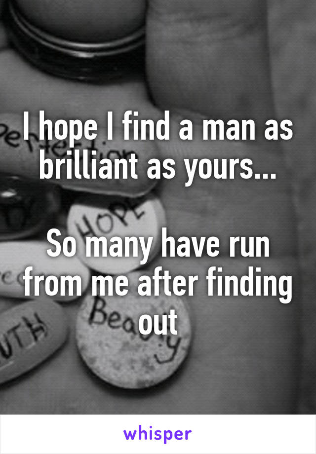 I hope I find a man as brilliant as yours...

So many have run from me after finding out