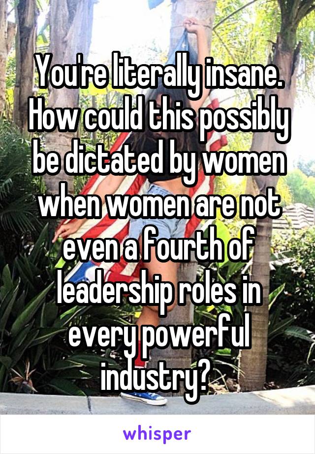 You're literally insane. How could this possibly be dictated by women when women are not even a fourth of leadership roles in every powerful industry? 