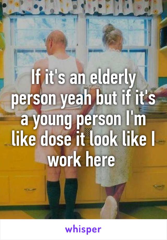 If it's an elderly person yeah but if it's a young person I'm like dose it look like I work here 