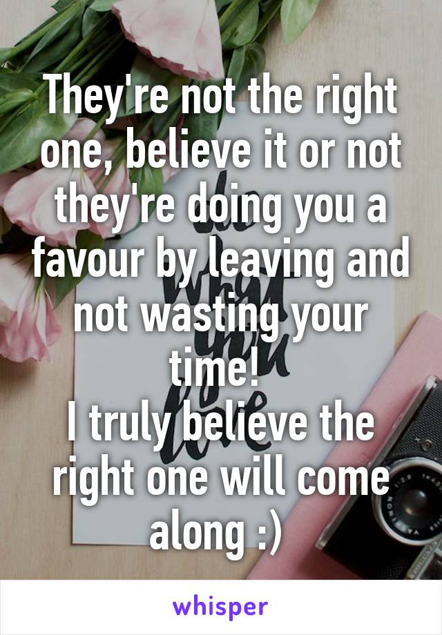 They're not the right one, believe it or not they're doing you a favour by leaving and not wasting your time! 
I truly believe the right one will come along :) 