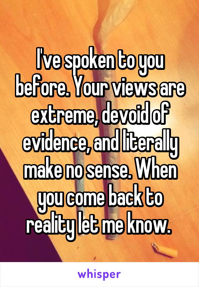 I've spoken to you before. Your views are extreme, devoid of evidence, and literally make no sense. When you come back to reality let me know. 