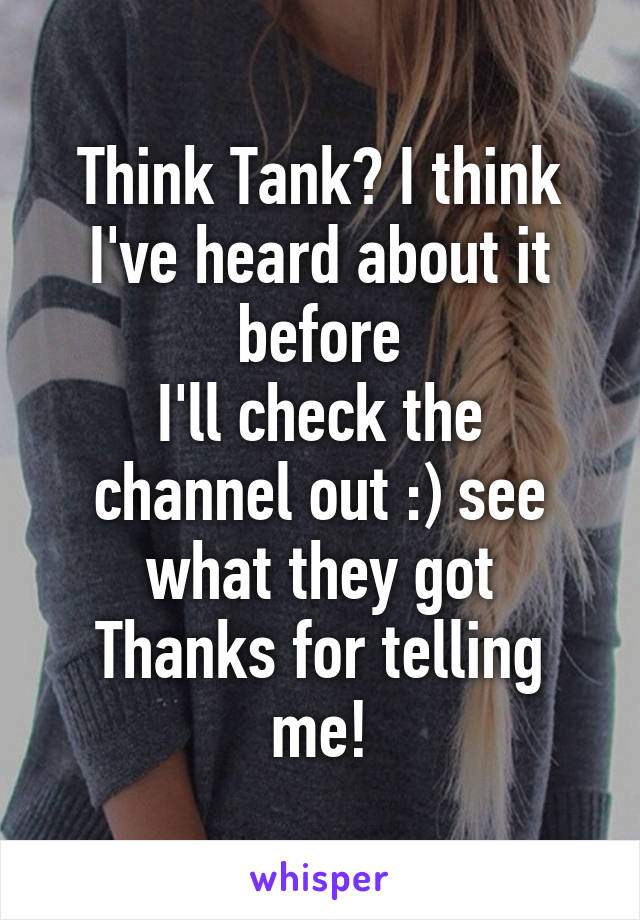 Think Tank? I think I've heard about it before
I'll check the channel out :) see what they got
Thanks for telling me!